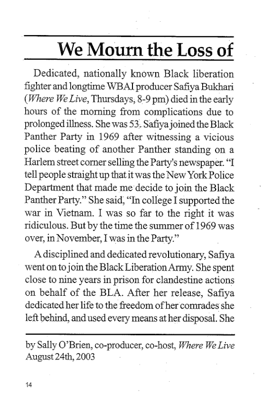 We Mourn the Loss of  Dedicated, nationally known Black liberation fighter and longtime WBAI producer Safiya Bukhari (Where We Live, Thursdays, 8-9 pm) died in the early hours of the morming from complications due to prolonged illness. She was 53. Safiya joined the Black Panther Party in 1969 after witnessing a vicious police beating of another Panther standing on a Harlem street corner selling the Party’s newspaper. “1 tell people straight up that it was the New York Police Department that made me decide to join the Black Panther Party.” She said, “In college I supported the war in Vietnam. I was so far to the right it was ridiculous. But by the time the summer of 1969 was over, in November, I was in the Party.”  Adisciplined and dedicated revolutionary, Safiya went on to join the Black Liberation Army. She spent close to nine years in prison for clandestine actions on behalf of the BLA. After her release, Safiya dedicated her life to the freedom of her comrades she left behind, and used every means at her disposal. She  by Sally O’Brien, co-producer, co-host, Where We Live August 24th, 2003  14 